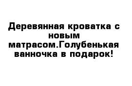 Деревянная кроватка с новым матрасом.Голубенькая ванночка в подарок!